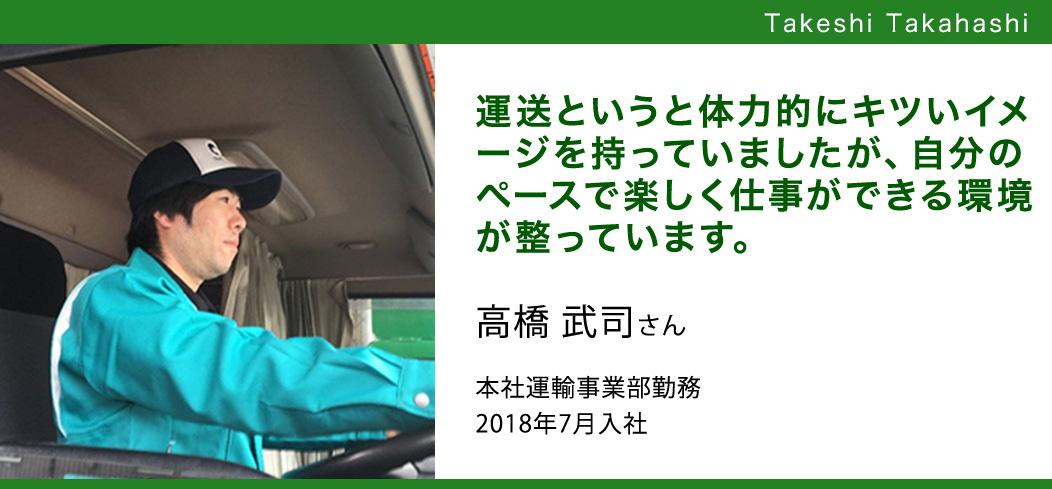 運送というと体力的にキツいイメージを持っていましたが、自分のペースで楽しく仕事ができる環境が整っています。 高橋 武司さん本社運輸事業部勤務2018年7月入社