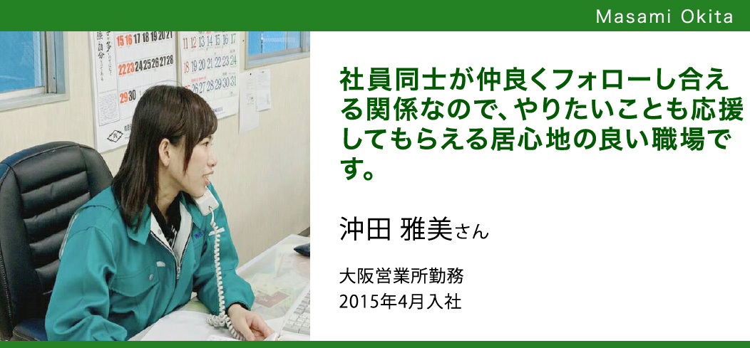 社員同士が仲良くフォローし合える関係なので、やりたいことも応援してもらえる居心地の良い職場です。 沖田 雅美さん大阪営業所勤務2015年4月入社